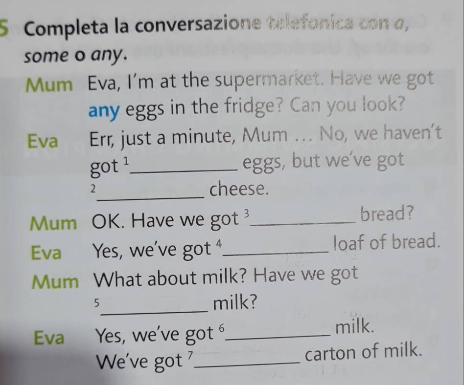 Completa la conversazione telefonica con σ, 
some o any. 
Mum Eva, I'm at the supermarket. Have we got 
any eggs in the fridge? Can you look? 
Eva Err, just a minute, Mum . . No, we haven't 
got ¹_ eggs, but we’ve got 
2_ cheese. 
Mum OK. Have we got _ 
bread? 
Eva Yes, we've got _loaf of bread. 
Mum What about milk? Have we got 
_ 
5 
milk? 
Eva Yes, we've got _milk. 
We've got _carton of milk.