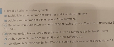 Führe die Rechenanweisung durch. 
a) Multipliziere die Summe der Zahlen 18 und 9 mit ihrer Differenz. 
b) Addiere zur Summe der Zahlen 18 und 4 ihre Differenz. 
c) Berechne den Quotienten aus der Summe der Zählen 18 und 32 mit der Differenz der 2
15 und 5. 
d) Vermehre das Produkt der Zahlen 18 und 9 um die Differenz der Zahlen 48 und 19. 
e) Ziehe von der Summe der Zahlen 19 und 8 ihre Differenz ab. 
f) Dividiere die Summe der Zahlen 37 und 19 durch 8 und vermehre das Ergebnis um 29.