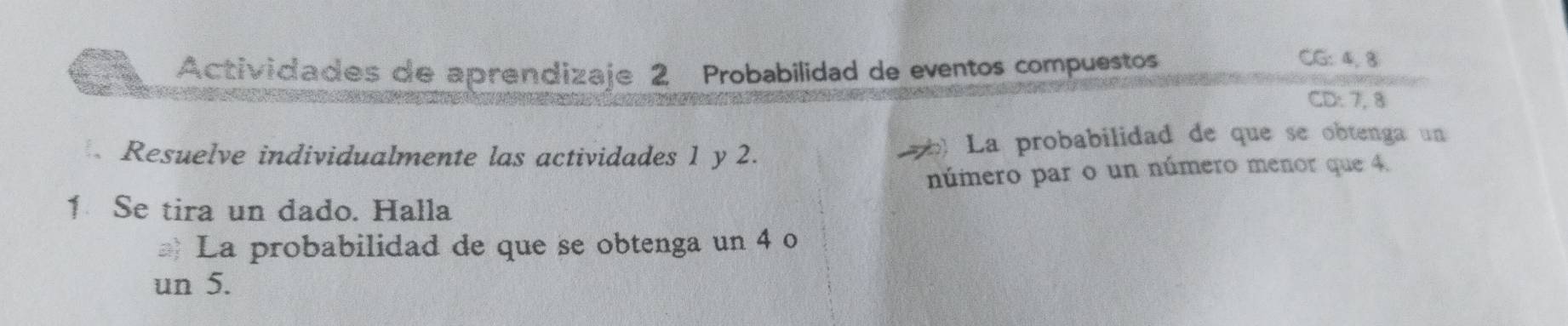 Actividades de aprendizaje 2 Probabilidad de eventos compuestos 
CG: 4, 3
CD: 7, 8
Resuelve individualmente las actividades 1 y 2. bl La probabilidad de que se obtenga un 
número par o un número menor que 4. 
1 Se tira un dado. Halla 
La probabilidad de que se obtenga un 4 o 
un 5.