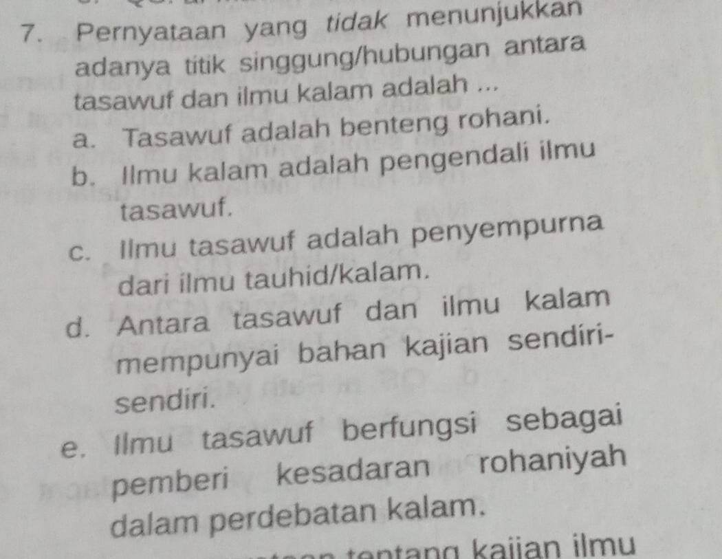 Pernyataan yang tidak menunjukkan
adanya titik singgung/hubungan antara
tasawuf dan ilmu kalam adalah ...
a. Tasawuf adalah benteng rohani.
b. Ilmu kalam adalah pengendali ilmu
tasawuf.
c. Ilmu tasawuf adalah penyempurna
dari ilmu tauhid/kalam.
d. Antara tasawuf dan ilmu kalam
mempunyai bahan kajian sendiri-
sendiri.
e. Ilmu tasawuf berfungsi sebagai
pemberi kesadaran rohaniyah
dalam perdebatan kalam.
te an g kaijan ilmu