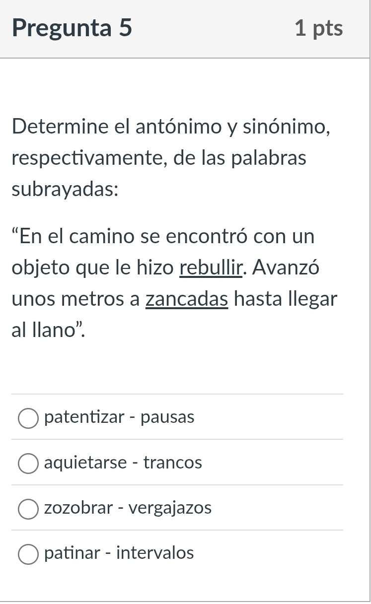 Pregunta 5 1 pts
Determine el antónimo y sinónimo,
respectivamente, de las palabras
subrayadas:
“En el camino se encontró con un
objeto que le hizo rebullir. Avanzó
unos metros a zancadas hasta llegar
al llano”.
patentizar - pausas
aquietarse - trancos
zozobrar - vergajazos
patinar - intervalos