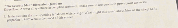 “The Seventh Man” Discussion Questions 
Directions: Answer all questions in complete sentences! Make sure to use quotes to prove your answers! 
l. In the first line the man speaking is “almost whispering.” What might this mean about him or the story he is 
preparing to tell? What is the mood of this scene?