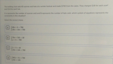and 554 for each hat. The kniting club sold 40 scaver and hats at a winter festival and made $700 from the sales. They charged $18 for each scarf
csin in t shtie la represent te number of scarves sold and A represents the number of hats sold, which system of equations represents the
Seect the cerrect chaios
A beginarrayl 49x+4=790 58x+144=790endarray.
8 beginarrayl 36x+143-40 x+b=750endarray.
beginarrayl a+b=40 18a+16b=700endarray.
n beginarrayl 40(s+t)=700 18s=144endarray.