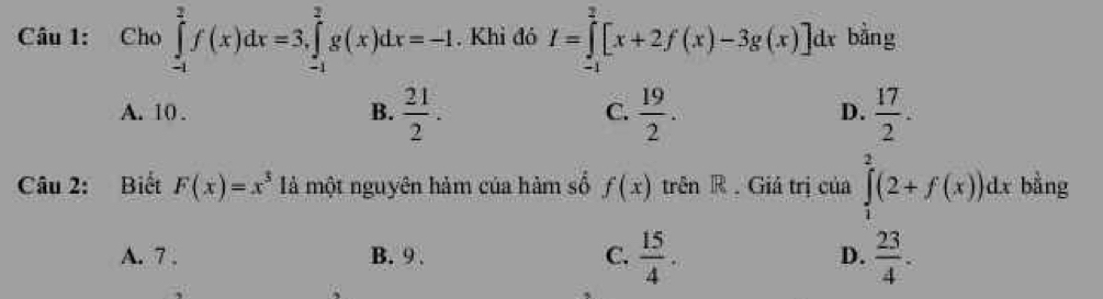 Cho ∈tlimits _(-1)^2f(x)dx=3, ∈tlimits _(-1)^2g(x)dx=-1. Khi đó I=∈tlimits _(-1)^2[x+2f(x)-3g(x)]dx bằng
C.
A. 10. B.  21/2 .  19/2 .  17/2 . 
D.
Câu 2: Biết F(x)=x^3 à một nguyên hảm của hàm số f(x) trên R . Giá trị của ∈tlimits _1^(2(2+f(x))dx bằng
A. 7. B. 9. C. frac 15)4. D.  23/4 .