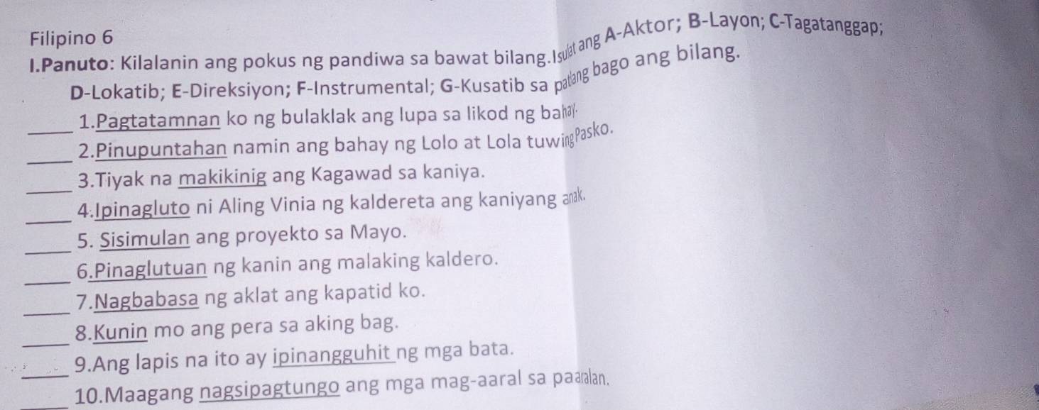 Filipino 6 
I.Panuto: Kilalanin ang pokus ng pandiwa sa bawat bilang.Iang A-Aktor; B-Layon; C-Tagatanggapi 
D-Lokatib; E-Direksiyon; F-Instrumental; G-Kusatib sa parang bago ang bilang. 
1.Pagtatamnan ko ng bulaklak ang lupa sa likod ng bal 
_ 
_2.Pinupuntahan namin ang bahay ng Lolo at Lola tuwirgPasko. 
_ 
3.Tiyak na makikinig ang Kagawad sa kaniya. 
_ 
4.Ipinagluto ni Aling Vinia ng kaldereta ang kaniyang anak. 
_ 
5. Sisimulan ang proyekto sa Mayo. 
_ 
6.Pinaglutuan ng kanin ang malaking kaldero. 
_ 
7.Nagbabasa ng aklat ang kapatid ko. 
_ 
8.Kunin mo ang pera sa aking bag. 
9.Ang lapis na ito ay ipinangguhit ng mga bata. 
_10.Maagang nagsipagtungo ang mga mag-aaral sa paælan.