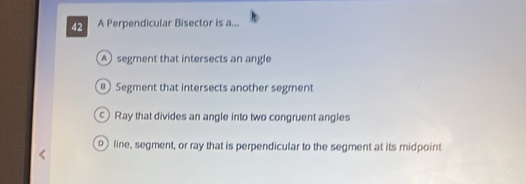 A Perpendicular Bisector is a...
A segment that intersects an angle
Segment that intersects another segment
Ray that divides an angle into two congruent angles
line, segment, or ray that is perpendicular to the segment at its midpoint