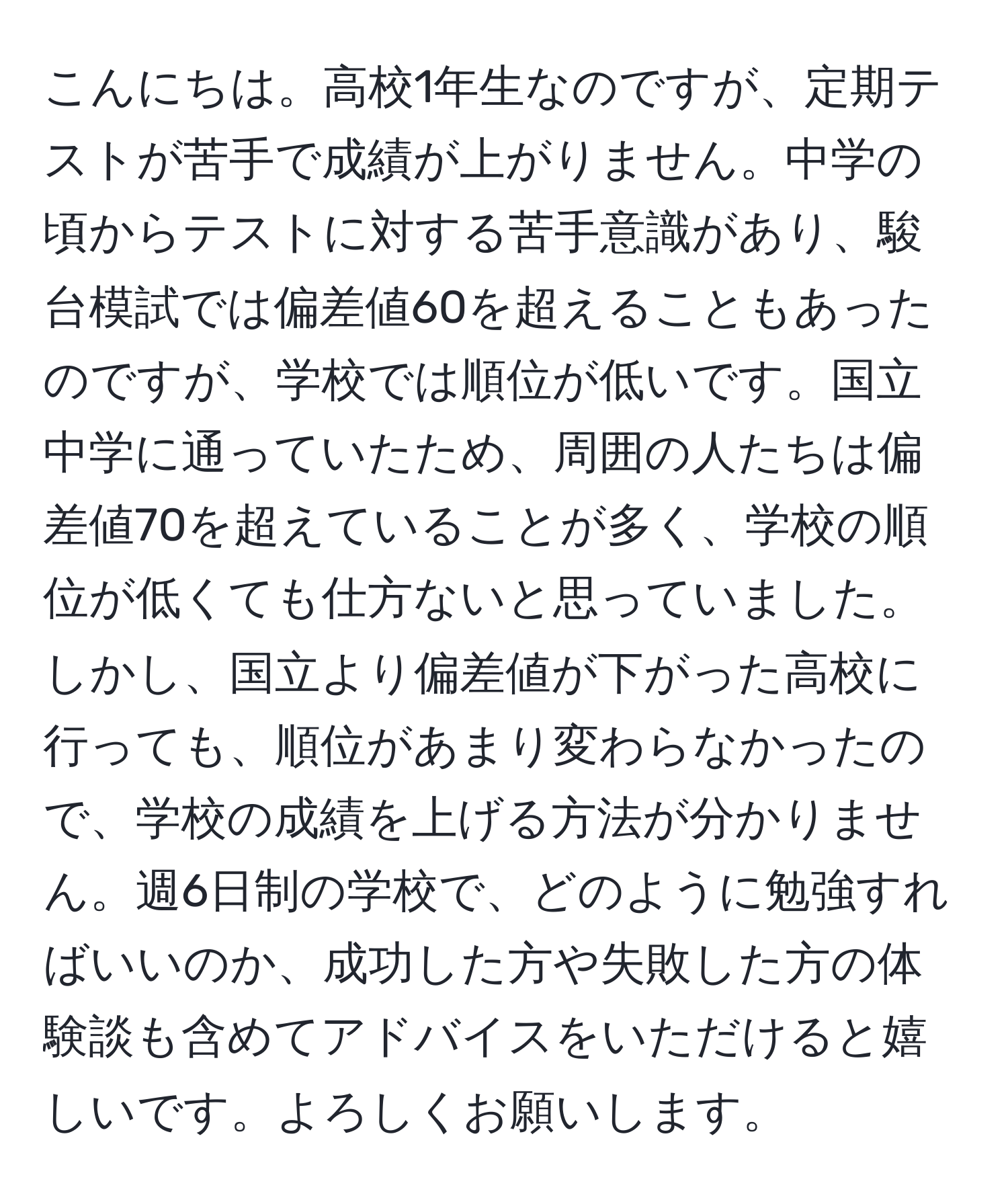 こんにちは。高校1年生なのですが、定期テストが苦手で成績が上がりません。中学の頃からテストに対する苦手意識があり、駿台模試では偏差値60を超えることもあったのですが、学校では順位が低いです。国立中学に通っていたため、周囲の人たちは偏差値70を超えていることが多く、学校の順位が低くても仕方ないと思っていました。しかし、国立より偏差値が下がった高校に行っても、順位があまり変わらなかったので、学校の成績を上げる方法が分かりません。週6日制の学校で、どのように勉強すればいいのか、成功した方や失敗した方の体験談も含めてアドバイスをいただけると嬉しいです。よろしくお願いします。