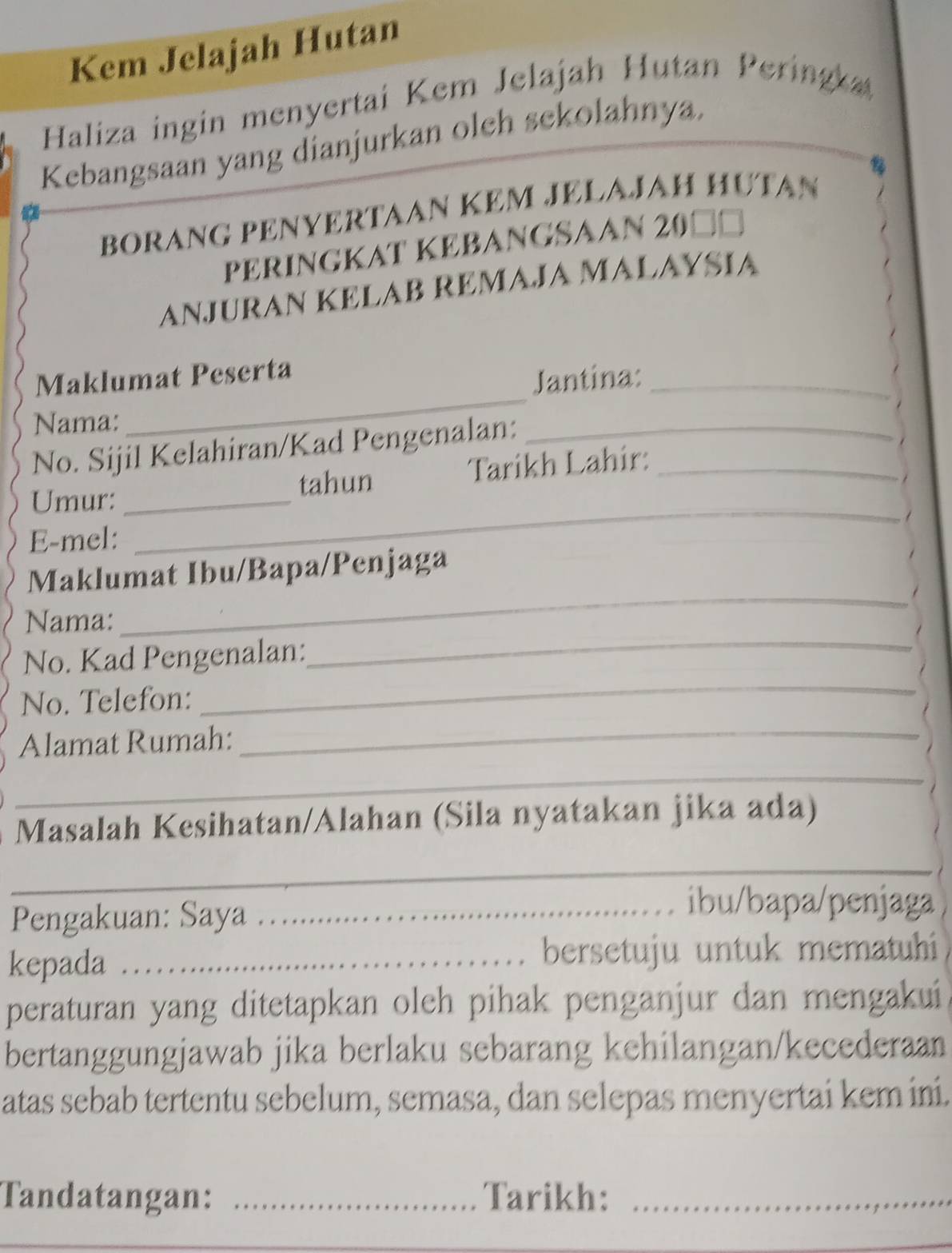 Kem Jelajah Hutan 
Haliza ingin menyertai Kem Jelajah Hutan Perin 
Kebangsaan yang dianjurkan oleh sekolahnya. 
BORANG PENYERTAAN KEM JELAJAH HƯTAN 
PERINGKAT KEBANGSAAN 20□=
ANJURAN KELAB REMAJA MALAYSIA 
Maklumat Peserta 
Jantina:_ 
Nama: 
_ 
No. Sijil Kelahiran/Kad Pengenalan:_ 
_ 
Umur: _tahun Tarikh Lahir:_ 
E-mel: 
_ 
_ 
Maklumat Ibu/Bapa/Penjaga 
_ 
Nama: 
_ 
No. Kad Pengenalan: 
No. Telefon: 
Alamat Rumah: 
_ 
_ 
Masalah Kesihatan/Alahan (Sila nyatakan jika ada) 
_ 
Pengakuan: Saya_ 
ibu/bapa/penjaga 
kepada _bersetuju untuk mematuhi 
peraturan yang ditetapkan oleh pihak penganjur dan mengakui 
bertanggungjawab jika berlaku sebarang kehilangan/kecederaan 
atas sebab tertentu sebelum, semasa, dan selepas menyertai kem ini. 
Tandatangan: _Tarikh:_