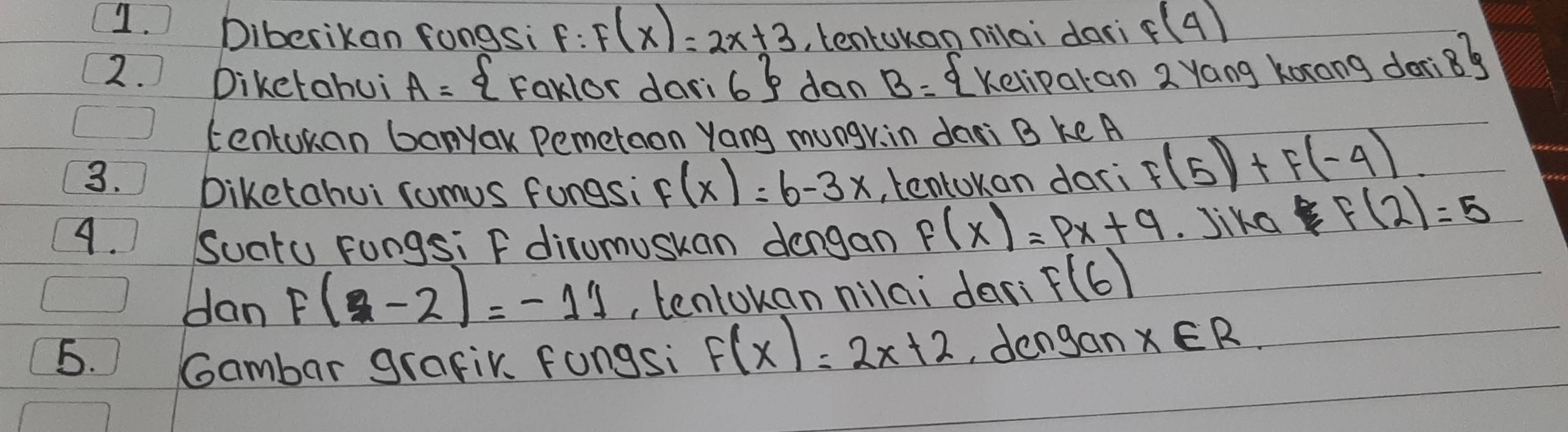 Diberikan fongsi F:F(x)=2x+3 , tentokan nilai dari f(4)
2. Diketohui A= Faklor dari 6 dan B= Kelipatan 2 Yang korong don 8^6
centukan banyak Pemetaon Yang mungr, in dari B ke A
3. tentokan dari F(5)+F(-4)
Diketahui comus fungsi F(x)=6-3x
A. Suatu Fungsi F dirumuskan dengan F(x)=px+q Jika B f(2)=5
dan F(2-2)=-11 , tentokan nilai dar F(6)
5. Gambar grafir. fongsi F(x)=2x+2 , dengan x∈ R