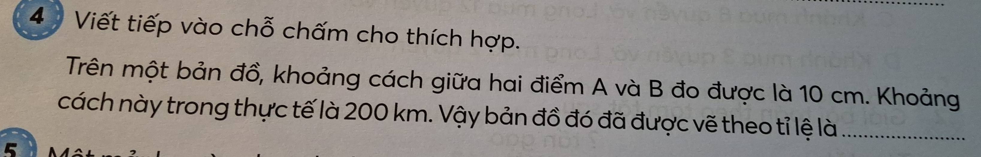 4 ) Viết tiếp vào chỗ chấm cho thích hợp. 
Trên một bản đồ, khoảng cách giữa hai điểm A và B đo được là 10 cm. Khoảng 
cách này trong thực tế là 200 km. Vậy bản đồ đó đã được vẽ theo tỉ lệ là_ 
5