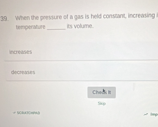 When the pressure of a gas is held constant, increasing i
temperature _its volume.
increases
decreases
Cheek It
Skip
SCRATCHPAD Imp