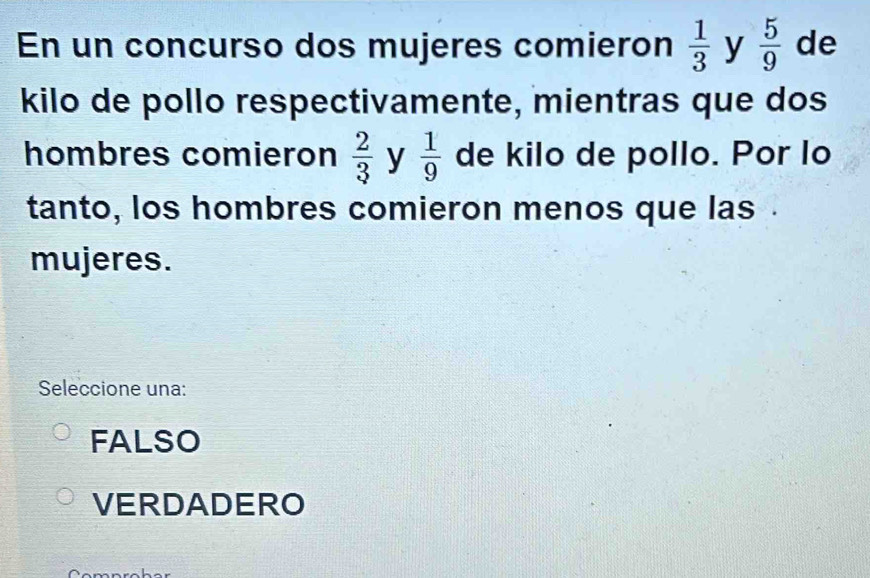 En un concurso dos mujeres comieron  1/3  y  5/9  de
kilo de pollo respectivamente, mientras que dos
hombres comieron  2/3  y  1/9  de kilo de pollo. Por lo
tanto, los hombres comieron menos que las .
mujeres.
Seleccione una:
FALSO
VERDADERO
∩_