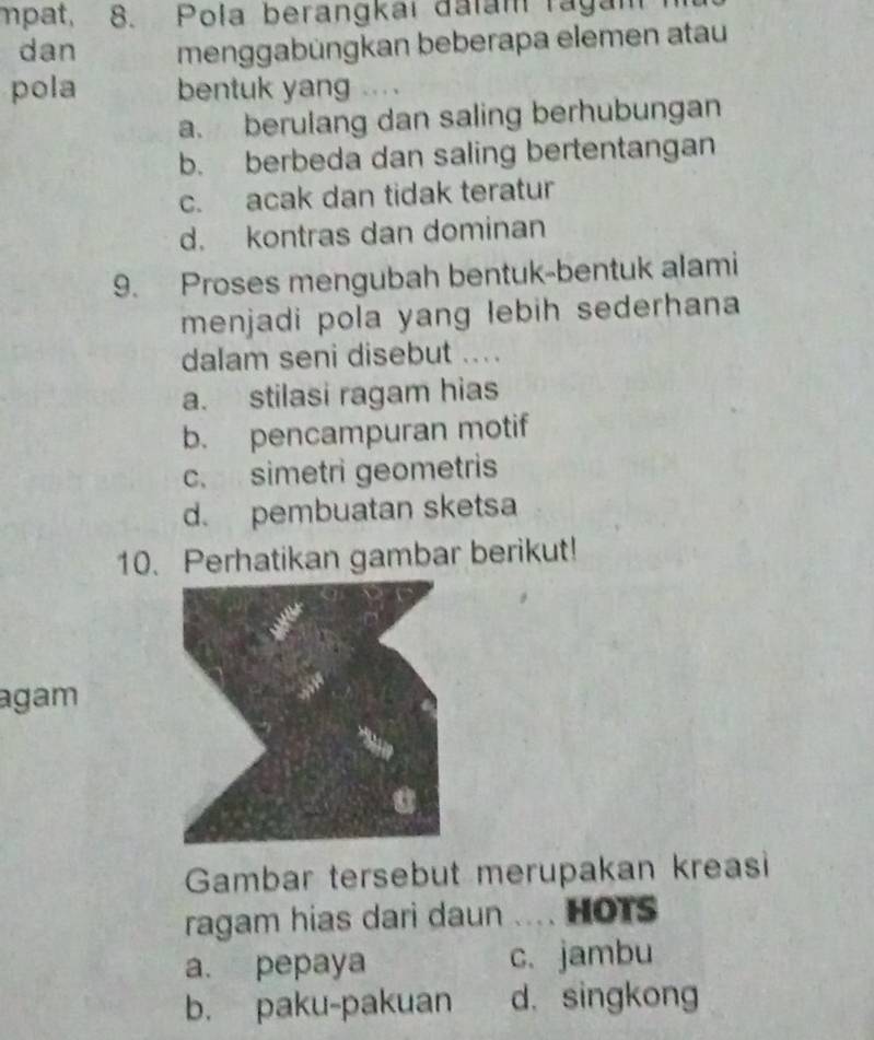 mpat, 8. Pola berangkai đalam ragam 
dan menggabüngkan beberapa elemen atau
pola bentuk yang ....
a. berulang dan saling berhubungan
b. berbeda dan saling bertentangan
c. acak dan tidak teratur
d. kontras dan dominan
9. Proses mengubah bentuk-bentuk alami
menjadi pola yang lebih sederhana
dalam seni disebut ...
a. stilasi ragam hias
b. pencampuran motif
c. simetri geometris
d. pembuatan sketsa
10. Perhatikan gambar berikut!
agam
Gambar tersebut merupakan kreasi
ragam hias dari daun .... HOTS
a. pepaya c. jambu
b. paku-pakuan d. singkong