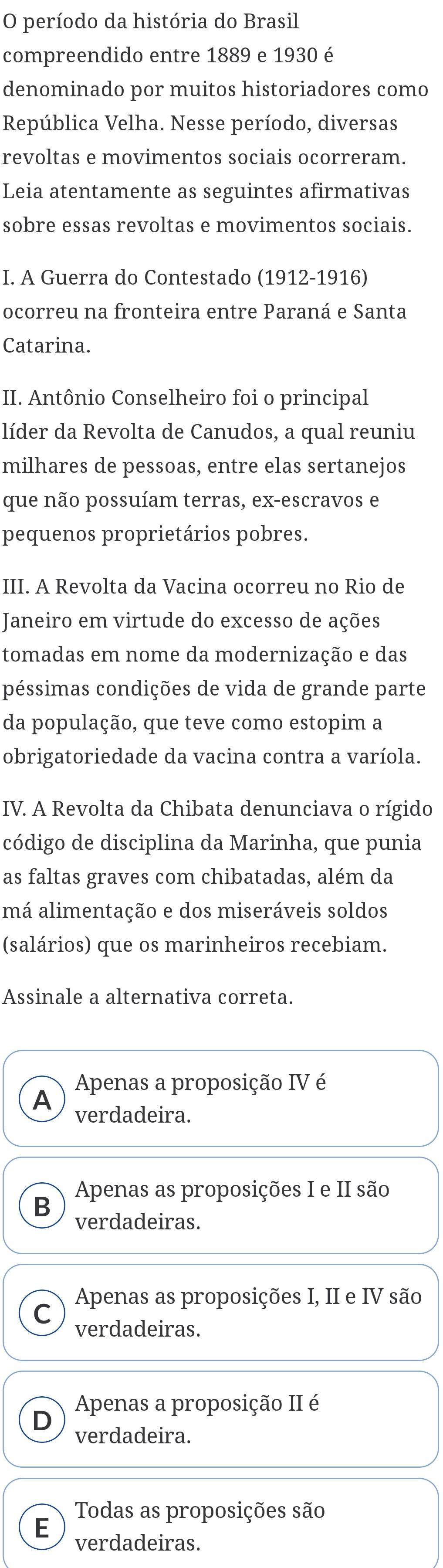 período da história do Brasil
compreendido entre 1889 e 1930 é
denominado por muitos historiadores como
República Velha. Nesse período, diversas
revoltas e movimentos sociais ocorreram.
Leia atentamente as seguintes afirmativas
sobre essas revoltas e movimentos sociais.
I. A Guerra do Contestado (1912-1916)
ocorreu na fronteira entre Paraná e Santa
Catarina.
II. Antônio Conselheiro foi o principal
líder da Revolta de Canudos, a qual reuniu
milhares de pessoas, entre elas sertanejos
que não possuíam terras, ex-escravos e
pequenos proprietários pobres.
III. A Revolta da Vacina ocorreu no Rio de
Janeiro em virtude do excesso de ações
tomadas em nome da modernização e das
péssimas condições de vida de grande parte
da população, que teve como estopim a
obrigatoriedade da vacina contra a varíola.
IV. A Revolta da Chibata denunciava o rígido
código de disciplina da Marinha, que punia
as faltas graves com chibatadas, além da
má alimentação e dos miseráveis soldos
(salários) que os marinheiros recebiam.
Assinale a alternativa correta.
Apenas a proposição IV é
A verdadeira.
B Apenas as proposições I e II são
verdadeiras.
Apenas as proposições I, II e IV são
a
verdadeiras.
Apenas a proposição II é
D
verdadeira.
Todas as proposições são
E verdadeiras.