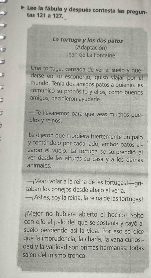 Lee la fábula y después contesta las pregun- 
tas 121 a 127. 
La tortuga y los dos patos 
(Adaptación) 
Jean de La Fontaine 
Una tortuga, cansada de ver el suelo y que- 
darse en su escondrijo, quiso viajar por el 
mundo. Tenía dos amigos patos a quienes les 
comunicó su propósito y ellos, como buenos 
amigos, decidieron ayudarle. 
—-Te llevaremos para que veas muchos pue- 
blos y reinos. 
Le dijeron que mordiera fuertemente un palo 
y tomándolo por cada lado, ambos patos al- 
zaron el vuelo. La tortuga se sorprendió al 
ver desde las alturas su casa y a los demás 
animales. 
—¡Vean volar a la reina de las tortugas!—gri- 
taban los conejos desde abajo al verla. 
---¡Así es, soy la reina, la reina de las tortugas! 
¡Mejor no hubiera abierto el hocico! Soltó 
con ello el palo del que se sostenía y cayó al 
suelo perdiendo así la vida. Por eso se dice 
que la imprudencia, la charla, la vana curiosi- 
dad y la vanidad son primas hermanas: todas 
salen del mismo tronco.