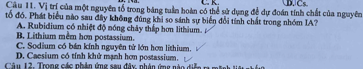 D. Cs.
Câu 11. Vị trí của một nguyên tố trong bảng tuần hoàn có thể sử dụng đề dự đoán tính chất của nguyên
tố đó. Phát biểu nào sau đây không đúng khi so sánh sự biến đổi tính chất trong nhóm IA?
A. Rubidium có nhiệt độ nóng chảy thấp hơn lithium.
B. Lithium mềm hơn postassium.
C. Sodium có bán kính nguyên tử lớn hơn lithium.
D. Caesium có tính khử mạnh hơn postassium.
Câu 12. Trong các phản ứng sau đây, phản ứng nào diễn ra mãnh liệt