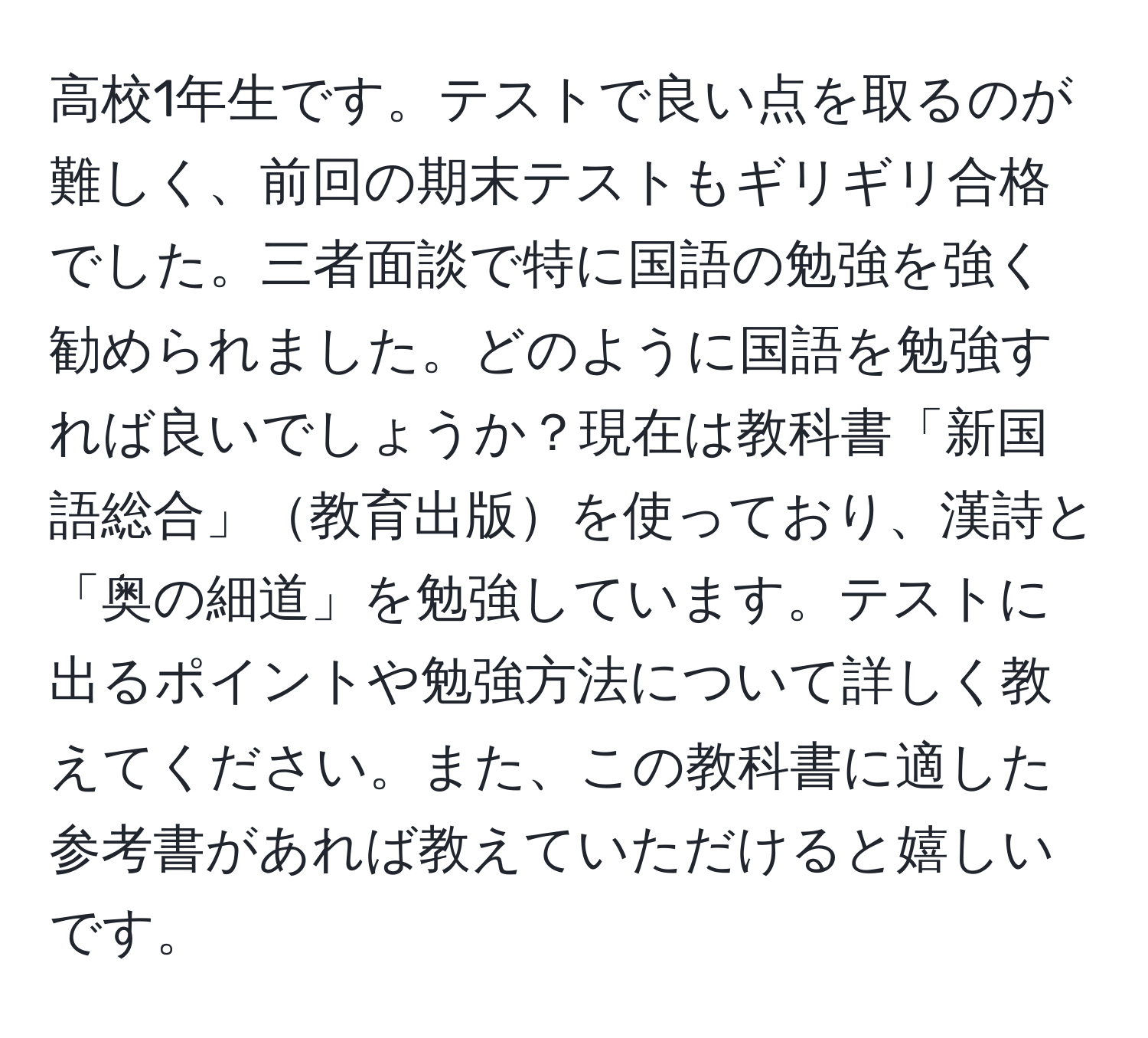 高校1年生です。テストで良い点を取るのが難しく、前回の期末テストもギリギリ合格でした。三者面談で特に国語の勉強を強く勧められました。どのように国語を勉強すれば良いでしょうか？現在は教科書「新国語総合」教育出版を使っており、漢詩と「奥の細道」を勉強しています。テストに出るポイントや勉強方法について詳しく教えてください。また、この教科書に適した参考書があれば教えていただけると嬉しいです。