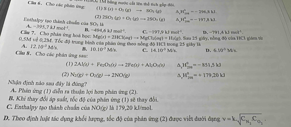 10: TM bằng nước cất lên thể tích gấp đôi.
Câu 6. Cho các phản ứng: (1) S(s)+O_2(g)to SO_2(g) H_(298)^0=-296,8kJ.
(2) 2SO_2(g)+O_2(g)to 2SO_3(g) H_(298)^0=-197,8kJ.
Enthalpy tạo thành chuần của SO_3 là
A. -395,7kJmol^(-1). B. -494,6kJmol^(-1). C. -197,9kJmol^(-1). D. -791,4kJmol^(-1).
Câu 7. Cho phản ứng hoá học: Mg(s)+2HCl(aq)to MgCl_2(aq)+H_2(g). Sau 25 giây, nồng độ của HCl giảm từ
0,5M về 0,2M. Tốc độ trung bình của phản ứng theo nồng độ HCl trong 25 giây là
A. 12.10^(-3)M/s. B. 10.10^(-3)M/s. C. 14.10^(-3)M/s. D. 6.10^(-3)M/s.
Câu 8. Cho các phản ứng sau:
(1) 2Al(s)+Fe_2O_3(s)to 2Fe(s)+Al_2O_3(s) △ _rH_(298)^0=-851,5kJ
(2) N_2(g)+O_2(g)to 2NO(g) △ _rH_(298)^0=+179,20kJ
Nhận định nào sau đây là đúng?
A. Phản ứng (1) diễn ra thuận lợi hơn phản ứng (2).
B. Khi thay đồi áp suất, tốc độ của phản ứng (1) sẽ thay đổi.
C. Enthalpy tạo thành chuẩn của NO(g) là 179,20 kJ/mol.
D. Theo định luật tác dụng khối lượng, tốc độ của phản ứng (2) được viết dưới dạng nu =k.sqrt(C_N_2).C_O_2.