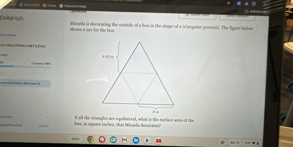 ClenerI Poetad (A Clacses 5 Reasons to integr... 
Question Ihos 

DeltaMath 
Micaela is decorating the outside of a box in the shape of a triangular pyramid. The figure below 
shows a net for the box. 
X to Hame 
CE AREA FROM A NET (LEVEL 
Kredit 
Complete: 40%
urtace Area from a Net (Lævei 1) 
a 
Iaphal Montinats Leg Out box, in square inches, that Micaela decorates? 
Dosk 1 
Naw 12