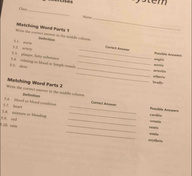 Rercises s tem
Class_ Name
Matching Word Parts 1
_
Write the correct answer in the middle column.
5.1. aorta
Definition Correct Answer
5.2. artery
_
Possible Answers
5.3. plaque, fatty substance_
angi/o
_
5.4. relating to blood or lymph vessels_
5.5. slow
aort/o
_
arteri/o
ather/o
brady-
Matching Word Parts 2
Write the correct answer in the middle column.
_
Definition Correct Answer
5.6. blood or blood condition
5.7. heart
Possible Answers
5.8. mixture or blending_
cardi/o
5.9. red
-crasia
5.10. vein
_
_
ven/o
_
-emia
erythr/o