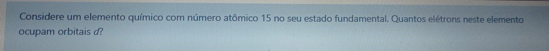 Considere um elemento químico com número atômico 15 no seu estado fundamental. Quantos elétrons neste elemento 
ocupam orbitais d?