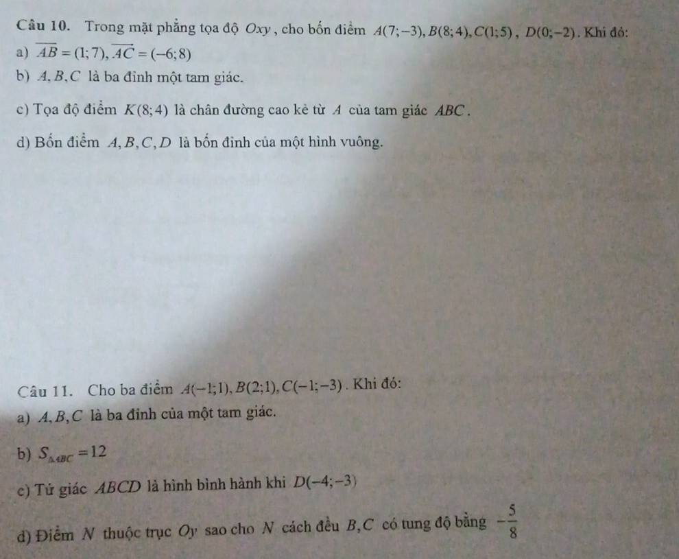 Trong mặt phẳng tọa độ Oxy , cho bốn điểm A(7;-3), B(8;4), C(1;5), D(0;-2). Khi đỏ:
a) overline AB=(1;7), overline AC=(-6;8)
b) A, B, C là ba đỉnh một tam giác.
c) Tọa độ điểm K(8;4) là chân đường cao kẻ từ A của tam giác ABC.
d) Bốn điểm A, B, C, D là bốn đỉnh của một hình vuông.
Câu 11. Cho ba điểm A(-1;1), B(2;1), C(-1;-3). Khi đó:
a) A, B, C là ba đỉnh của một tam giác.
b) S_△ 4BC=12
c) Tứ giác ABCD là hình bình hành khi D(-4;-3)
d) Điểm N thuộc trục Oy sao cho N cách đều B, C có tung độ bằng - 5/8 