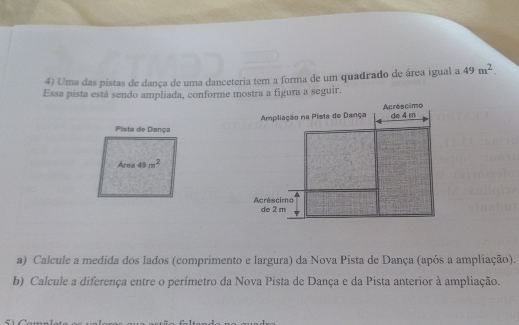 Uma das pistas de dança de uma danceteria tem a forma de um quadrado de área igual a 49m^2. 
Essa pista está sendo ampliada, conforme mostra a figura a seguir. 
Pista de Dança 
Area 49m^2
a) Calcule a medida dos lados (comprimento e largura) da Nova Pista de Dança (após a ampliação). 
b) Calcule a diferença entre o perímetro da Nova Pista de Dança e da Pista anterior à ampliação.