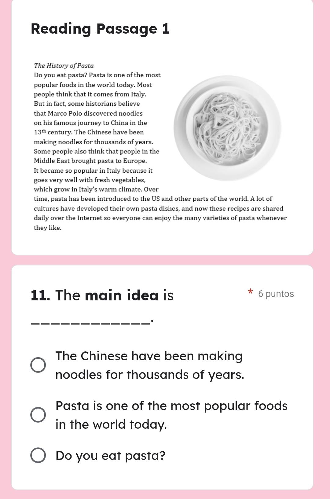 Reading Passage 1 
The History of Pasta 
Do you eat pasta? Pasta is one of the most 
popular foods in the world today. Most 
people think that it comes from Italy. 
But in fact, some historians believe 
that Marco Polo discovered noodles 
on his famous journey to China in the
13^(th) century. The Chinese have been 
making noodles for thousands of years. 
Some people also think that people in the 
Middle East brought pasta to Europe. 
It became so popular in Italy because it 
goes very well with fresh vegetables, 
which grow in Italy’s warm climate. Over 
time, pasta has been introduced to the US and other parts of the world. A lot of 
cultures have developed their own pasta dishes, and now these recipes are shared 
daily over the Internet so everyone can enjoy the many varieties of pasta whenever 
they like. 
11. The main idea is 6 puntos 
_· 
The Chinese have been making 
noodles for thousands of years. 
Pasta is one of the most popular foods 
in the world today. 
Do you eat pasta?