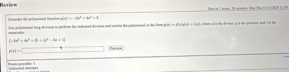 Review 
Due in 1 hours, 28 minutes. Due Thu 11/14/2024 11:59 
Consider the polynomial function p(x)=-5x^3+4x^2+3. 
Use polynomial long division to perform the indicated division and rewrite the polynomial in the form p(x)=d(x)q(x)+r(x) , where d is the divisor, q is the quotient, and π is the 
remainder
(-5x^3+4x^2+3)/ (x^2-2x+1)
p(x)=□ Preview 
Lice 
Points possible: 1 
Unlimited attempts