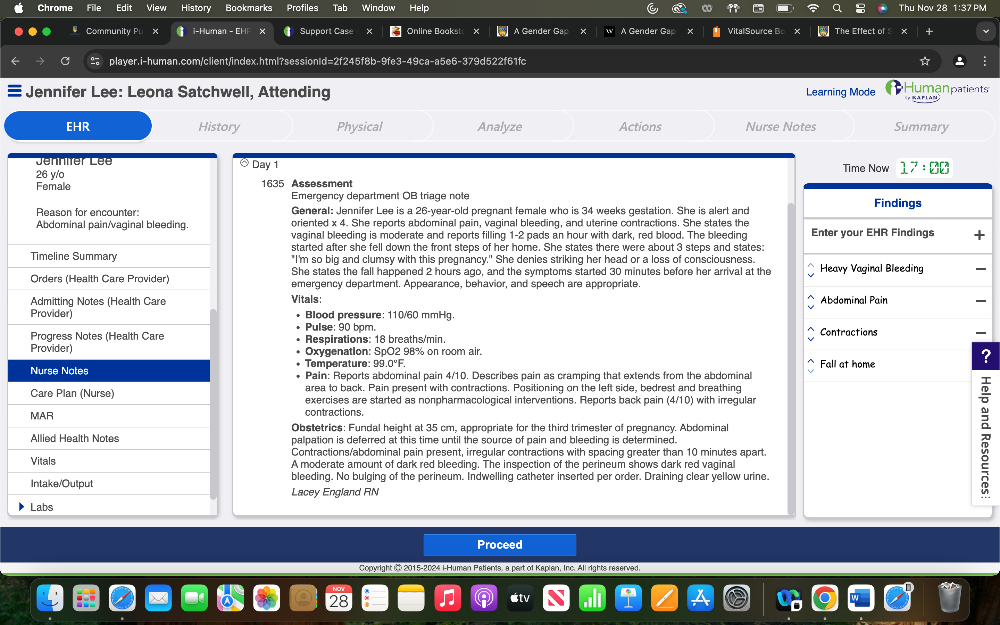 Chrome Edit View History Bookmarks Profiles Tab Window Help Thu Nov 28 1:37 PM
Community Pu X i-Human - CH Support Case Online Baakst A Gender Gap A Gender Gap VitalSource Bo The Effect of
C player.i-human.com/client/index.html?sessionId=2f245f8b-9fe3-49ca-a5e6-379d522f61fc
Jennifer Lee: Leona Satchwell, Attending Learning Mode
Humanpatients
EHR History Physical Analyze Actions Nurse Notes Summary
Day 1 Time Now 17:80
1635 Assessment
Emergency department OB triage note
General: Jennifer Lee is a 26-year-old pregnant female who is 34 weeks gestation. She is alert and
oriented x 4. She reports abdominal pain, vaginal bleeding, and uterine contractions. She states the 
vaginal bleeding is moderate and reports filling 1-2 t pads an hour with dark, red blood. The bleeding
started after she fell down the front steps of her home. She states there were about 3 steps and states:
"I'm so big and clumsy with this pregnancy." She denies striking her head or a loss of consciousness.
She states the fall happened 2 hours ago, and the symptoms started 30 minutes before her arrival at the 
emergency department. Appearance, behavior, and speech are appropriate.
Vitals: 
Blood pressure: 110/60 mmHg.
Pulse: 90 bpm.
Respirations: 18 breaths/min. 
Oxygenation: SpO2 98% on room air. 
.
?
Temperature: 99.0°F.  Pain: Reports abdominal pain 4/10. Describes pain as cramping that extends from the abdominal
area to back. Pain present with contractions. Positioning on the left side, bedrest and breathing
exercises are started as nonpharmacological interventions. Reports back pain (4/10) with irregular
contractions.
Obstetrics: Fundal height at 35 cm, appropriate for the third trimester of pregnancy. Abdominal
palpation is deferred at this time until the source of pain and bleeding is determined.
Contractions/abdominal pain present, irregular contractions with spacing greater than 10 minutes apart.
A moderate amount of dark red bleeding. The inspection of the perineum shows dark red vaginal
bleeding. No bulging of the perineum. Indwelling catheter inserted per order. Draining clear yellow urine.
Lacey England RN
Proceed
Copyright n 2015-2024 i-Human Patients, a part of Kapian, Inc. All rights reaerved.
stv