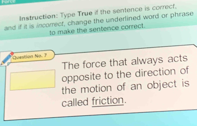 Force 
Instruction: Type True if the sentence is correct, 
and if it is incorrect, change the underlined word or phrase 
to make the sentence correct. 
Question No. 7 
The force that always acts 
(□)° opposite to the direction of 
the motion of an object is 
called friction.