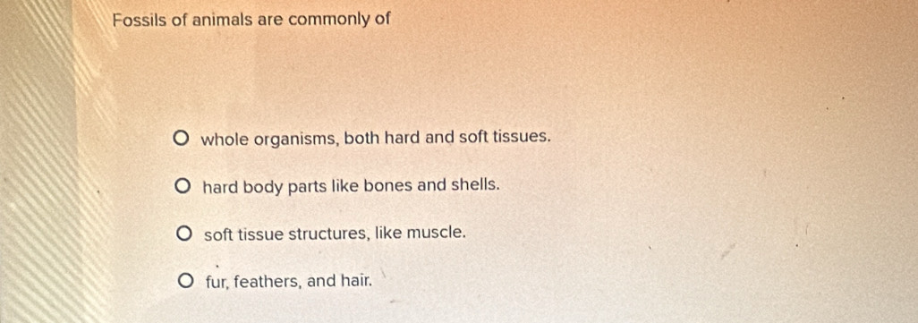 Fossils of animals are commonly of
whole organisms, both hard and soft tissues.
hard body parts like bones and shells.
soft tissue structures, like muscle.
fur, feathers, and hair.