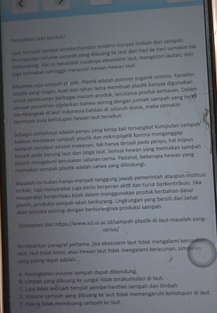 Perhatikan teks berikut!
Laut menjadi tempat pemberhentian terakhir banyak limbah dan sampah.
Peningkatan volume sampah yang dibuang ke laut dari hari ke hari semakin tak
terbendung. Hal ini berakibat rusaknya ekosistem laut, mengotori lautan, dan
juga termakan sehingga meracuni hewan-hewan laut.
Misalnya saja sampah plastik. Plastik adalah polimer organik sintetis. Karakter
plastik yang ringan, kuat dan tahan lama membuat plastik banyak digunakan
untuk pembuatan berbagai macam produk, terutama produk kemasan. Dalam
sebuah penelitian dijelaskan bahwa seiring dengan jumlah sampah yang ten
membengkak di laut Indonesia bahkan di seluruh dunia, maka semakin
terancam pula kehidupan hewan laut tersebut.
Sebagai contohnya adalah penyu yang kerap kali tersangkut kumpulan sampah
bahkan memakan sampah plastik dan mikroplastik karena menganggap
sampah tersebut adalah makanan, tak hanya terjadi pada penyu, hal inipun
terjadi pada burung laut dan singa laut. Semua hewan yang memakan sampah
plastik mengalami kerusakan saluran cerna. Padahal, beberapa hewan yang
memakan sampah plastik adalah satwa yang dilindungi.
Masalah ini bukan hanya menjadi tanggung jawab pemerintah ataupun institusi
terkait, tapi masyarakat juga perlu berperan aktif dan turut berkontribusi. Jika
masyarakat berperilaku bijak dalam menggunakan produk berbahan dasar
plastik, produksi sampah akan berkurang. Lingkungan yang bersih dan sehat
akan tercipta seiiring dengan berkurangnya produksi sampah.
Diadaptasi dari https://www.sci.ui.ac.id/sampah-plastik-di-laut-masalah-yang-
serius/
Berdasarkan paragraf pertama, jika ekosistem laut tidak mengalami kerusakan
laut, laut tidak kotor, atau hewan laut tidak mengalami keracunan, simpulan
yang paling tepat adalah...
A. Peningkatan volume sampah dapat dibendung.
B. Limbah yang dibuang ke sungai tidak terakumulasi di laut.
C. Laut tidak menjadi tempat pemberhentian sampah dan limbah.
D. Volume sampah yang dibuang ke laut tidak memengaruhi kehidupan di laut.
E. Pabrik tidak membuang sampah ke laut.