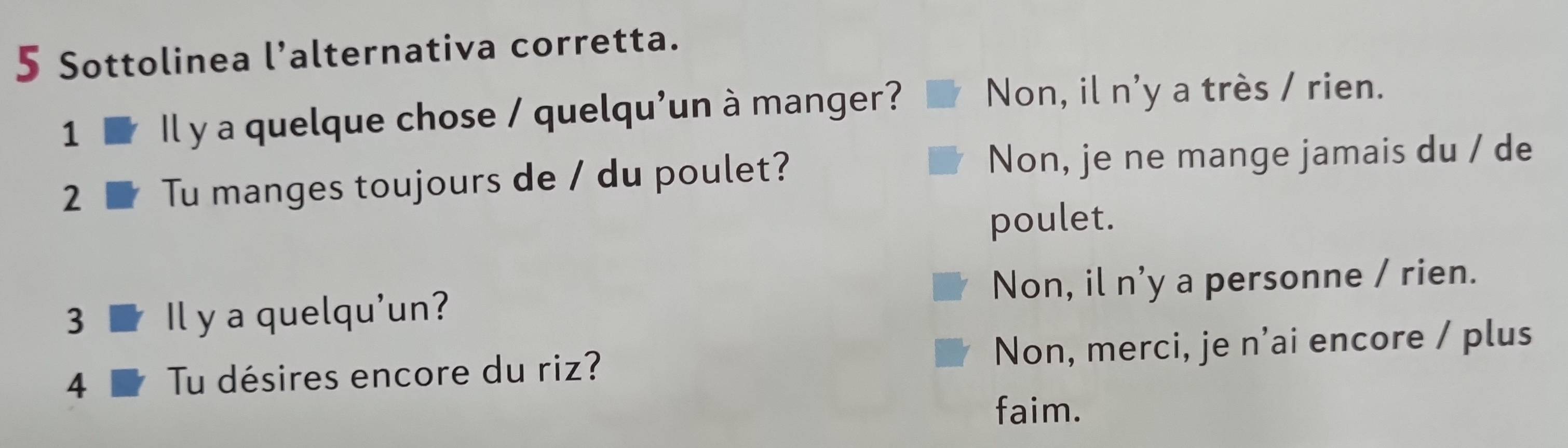 Sottolinea l’alternativa corretta.
1 Il y a quelque chose / quelqu'un à manger? Non, il n'y a très / rien.
2 Tu manges toujours de / du poulet?
Non, je ne mange jamais du / de
poulet.
3 Il y a quelqu'un? Non, il n'y a personne / rien.
4 Tu désires encore du riz? Non, merci, je n’ai encore / plus
faim.