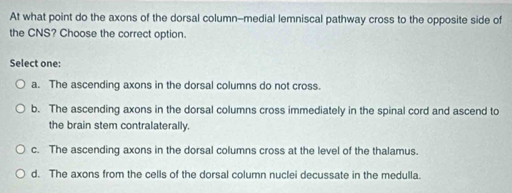 At what point do the axons of the dorsal column--medial lemniscal pathway cross to the opposite side of
the CNS? Choose the correct option.
Select one:
a. The ascending axons in the dorsal columns do not cross.
b. The ascending axons in the dorsal columns cross immediately in the spinal cord and ascend to
the brain stem contralaterally.
c. The ascending axons in the dorsal columns cross at the level of the thalamus.
d. The axons from the cells of the dorsal column nuclei decussate in the medulla.