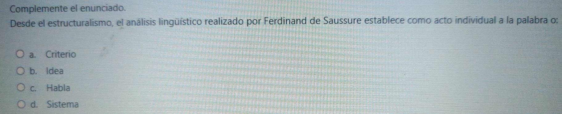 Complemente el enunciado.
Desde el estructuralismo, el análisis lingüístico realizado por Ferdinand de Saussure establece como acto individual a la palabra o:
a. Criterio
b. Idea
c. Habla
d. Sistema