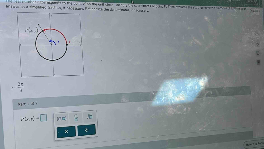 he real number 1 corresponds to the point P on the unit circle. Identify the coordinates of point P. Then evaluate the six trigonometric functions of f. Write your
answer as a simplified fraction, if necessary. Rationalize the denominator, if necessary. Espshol
∞
t= 2π /3 
Part 1 of 7
p(x,y)=□ (□ ,□ )  □ /□   sqrt(□ )
× 5
Return to Repo