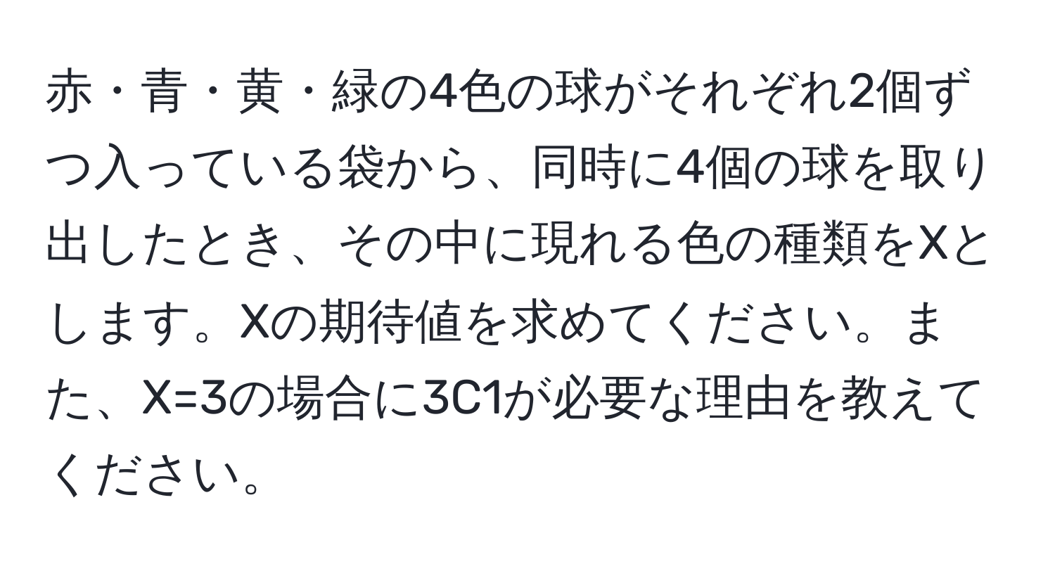 赤・青・黄・緑の4色の球がそれぞれ2個ずつ入っている袋から、同時に4個の球を取り出したとき、その中に現れる色の種類をXとします。Xの期待値を求めてください。また、X=3の場合に3C1が必要な理由を教えてください。