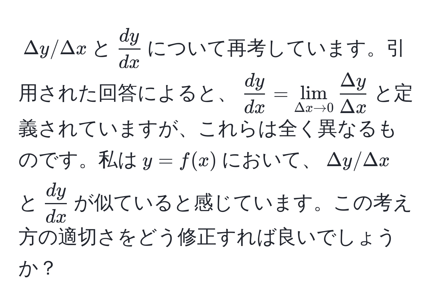 $Delta y / Delta x$と$ dy/dx $について再考しています。引用された回答によると、$ dy/dx  = lim_Delta x to 0  Delta y/Delta x $と定義されていますが、これらは全く異なるものです。私は$y = f(x)$において、$Delta y / Delta x$と$ dy/dx $が似ていると感じています。この考え方の適切さをどう修正すれば良いでしょうか？