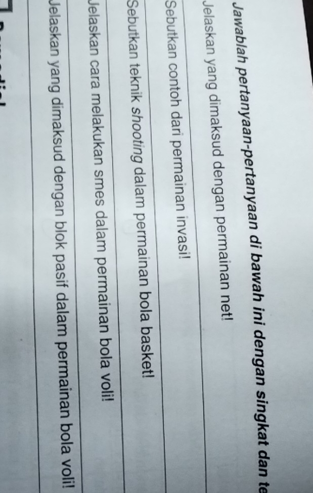 Jawablah pertanyaan-pertanyaan di bawah ini dengan singkat dan te 
_ 
Jelaskan yang dimaksud dengan permainan net! 
_ 
Sebutkan contoh dari permainan invasi! 
_ 
Sebutkan teknik shooting dalam permainan bola basket! 
_ 
Jelaskan cara melakukan smes dalam permainan bola voli! 
_ 
Jelaskan yang dimaksud dengan blok pasif dalam permainan bola voli!