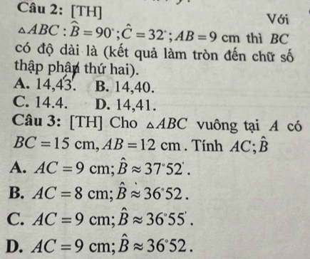 [TH]
Với
△ ABC : hat B=90°; hat C=32°; AB=9cm thì BC
có độ dài là (kết quả làm tròn đến chữ số
thập phận thứ hai).
A. 14,43. B. 14, 40.
C. 14.4. D. 14,41.
Câu 3: [TH] Cho △ ABC vuông tại A có
BC=15cm, AB=12cm. Tính AC; hat B
A. AC=9cm; hat Bapprox 37°52'.
B. AC=8cm; hat Bapprox 36°52.
C. AC=9cm; hat Bapprox 36°55'.
D. AC=9cm; hat Bapprox 36°52.