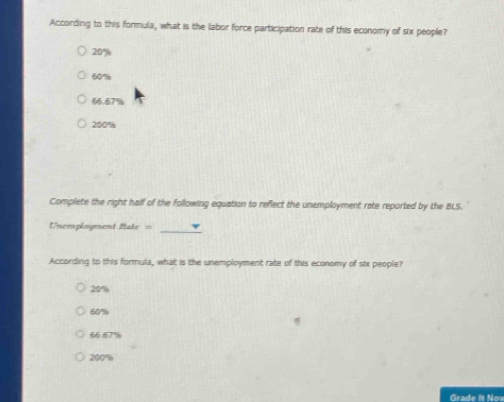 According to this formula, what is the labor force participation rate of this economy of six people?
20°
60%
66.57%
200%
Complete the right half of the following equation to reflect the unemployment rate reported by the BLS.
Unemployment Bale=
_
According to this formula, what is the unemployment rate of this economy of six people?
20°
60%
66.67%
200=
Grade It Now