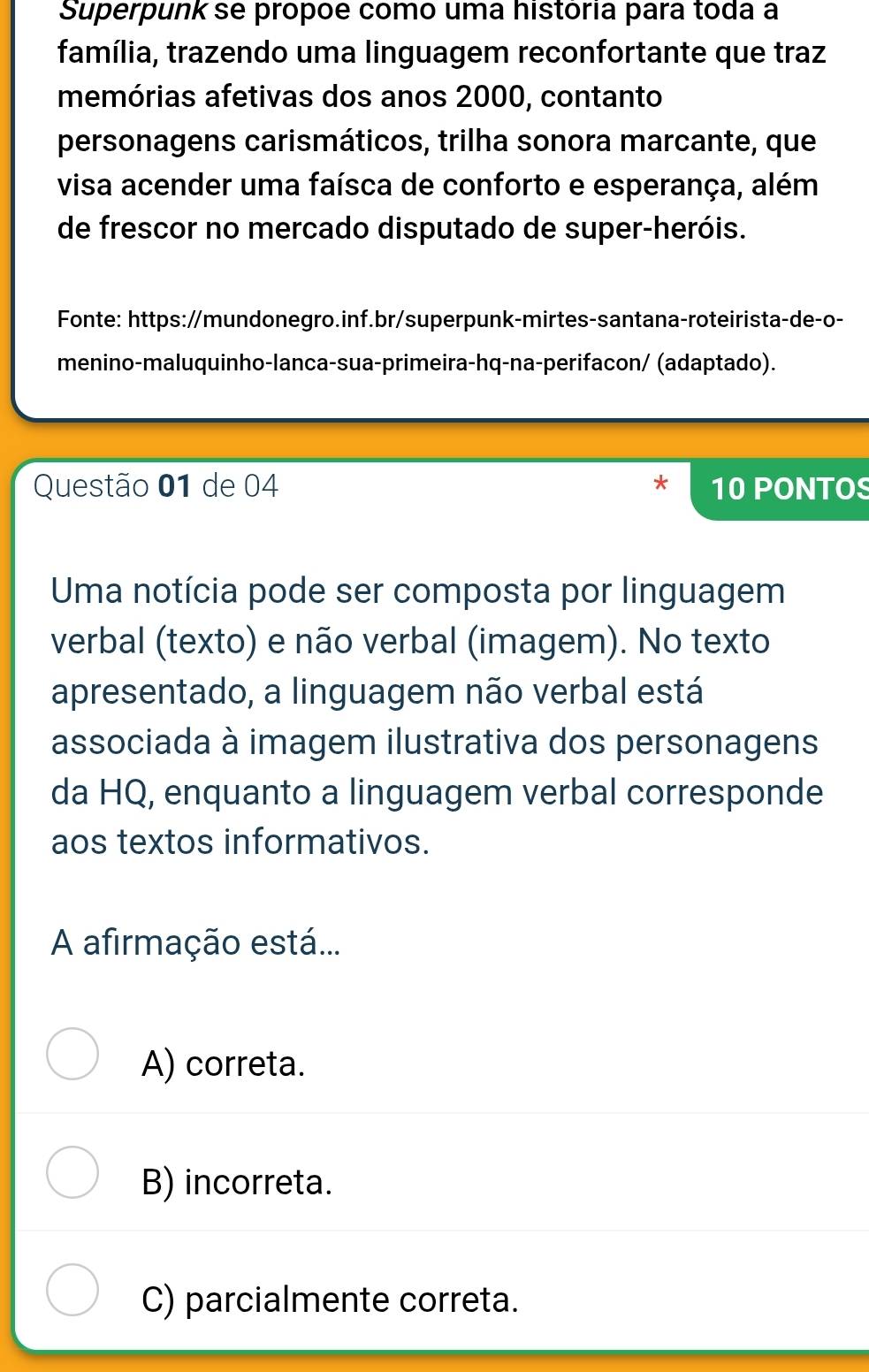 Superpunk se própõé como uma história para toda a
família, trazendo uma linguagem reconfortante que traz
memórias afetivas dos anos 2000, contanto
personagens carismáticos, trilha sonora marcante, que
visa acender uma faísca de conforto e esperança, além
de frescor no mercado disputado de super-heróis.
Fonte: https://mundonegro.inf.br/superpunk-mirtes-santana-roteirista-de-o-
menino-maluquinho-lanca-sua-primeira-hq-na-perifacon/ (adaptado).
Questão 01 de 04 10 PONTOS
Uma notícia pode ser composta por linguagem
verbal (texto) e não verbal (imagem). No texto
apresentado, a linguagem não verbal está
associada à imagem ilustrativa dos personagens
da HQ, enquanto a linguagem verbal corresponde
aos textos informativos.
A afirmação está...
A) correta.
B) incorreta.
C) parcialmente correta.