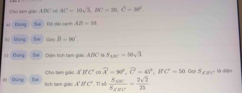 Cho tam giác ABC có AC=10sqrt(3), BC=20, widehat C=30^0. 
a) Đùng Sai Độ dài cạnh AB=10. 
b) Đủng Sai Gocwidehat B=90°. 
c) Đúng Sai Diện tích tam giác ABC là S_ABC=50sqrt(3). 
Cho tam giác A'B'C' có widehat A'=90^0, widehat C'=45^0, B'C'=50. Gọi S_A'B'C' là diện 
d) Đúng Sai 
tích tam giác A'B'C'. Tỉ số frac S_ABCS_A'B'C'= 2sqrt(2)/25 .