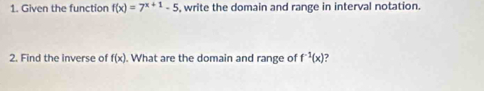 Given the function f(x)=7^(x+1)-5 , write the domain and range in interval notation. 
2. Find the inverse of f(x). What are the domain and range of f^(-1)(x) ?