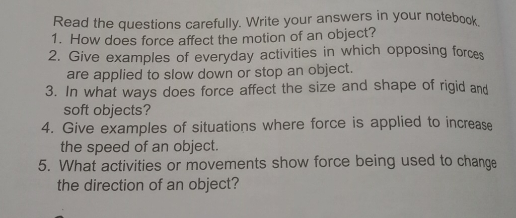 Read the questions carefully. Write your answers in your notebook, 
1. How does force affect the motion of an object? 
2. Give examples of everyday activities in which opposing forces 
are applied to slow down or stop an object. 
3. In what ways does force affect the size and shape of rigid and 
soft objects? 
4. Give examples of situations where force is applied to increase 
the speed of an object. 
5. What activities or movements show force being used to change 
the direction of an object?