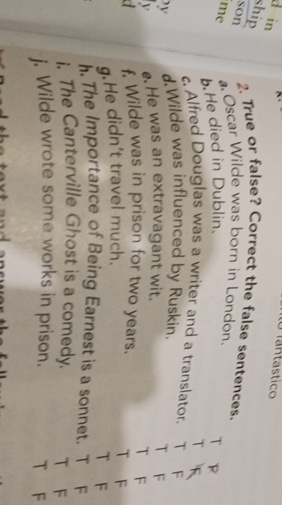 in 
Tantastico 
ship 
son 
2. True or false? Correct the false sentences. 
me a Oscar Wilde was born in London. 
.He died in Dublin. 
c. Alfred Douglas was a writer and a translator. 
y d.Wilde was influenced by Ruskin. F 
v e He was an extravagant wit. 
F 
F 
a f. Wilde was in prison for two years. 
g.He didn't travel much. 
F 
F 
h. The Importance of Being Earnest is a sonnet. F 
i. The Canterville Ghost is a comedy. 
T F 
j. Wilde wrote some works in prison. 
T F