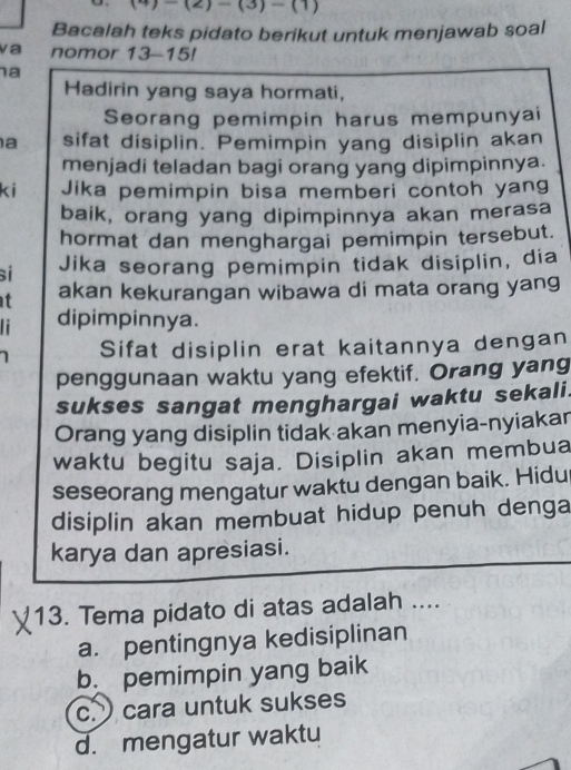 (2)_ (3)-(1) 
Bacalah teks pidato berikut untuk menjawab soal
va nomor 13-15!
a
Hadirin yang saya hormati,
Seorang pemimpin harus mempunyai
a sifat disiplin. Pemimpin yang disiplin akan
menjadi teladan bagi orang yang dipimpinnya.
ki Jika pemimpin bisa memberi contoh yang
baik, orang yang dipimpinnya akan merasa
hormat dan menghargai pemimpin tersebut.
s Jika seorang pemimpin tidak disiplin, dia
t akan kekurangan wibawa di mata orang yang
dipimpinnya.
Sifat disiplin erat kaitannya dengan
penggunaan waktu yang efektif. Orang yang
sukses sangat menghargai waktu sekali.
Orang yang disiplin tidak akan menyia-nyiakar
waktu begitu saja. Disiplin akan membua
seseorang mengatur waktu dengan baik. Hidu
disiplin akan membuat hidup penuh denga
karya dan apresiasi.
13. Tema pidato di atas adalah ....
a. pentingnya kedisiplinan
b. pemimpin yang baik
c. cara untuk sukses
d. mengatur waktu