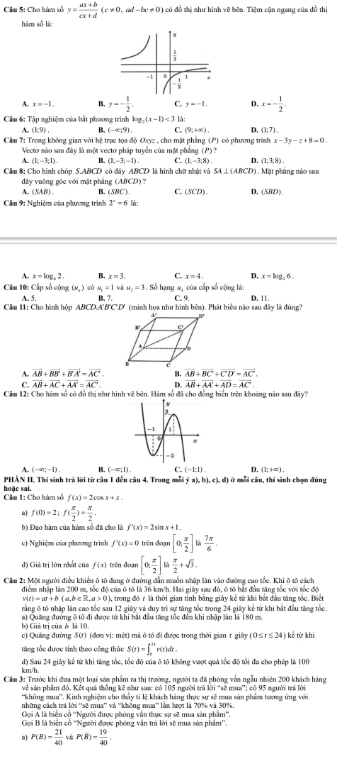 Cho hàm số y= (ax+b)/cx+d (c!= 0,ad-bc!= 0) có đồ thị như hình vẽ bên. Tiệm cận ngang của đồ thị
hàm số là
A. x=-1. B. y=- 1/2 . C. y=-1. D. x=- 1/2 .
Câu 6: Tập nghiệm của bắt phương trình lc g_2(x-1)<3</tex> là:
A. (1;9) B. (-∈fty ;9). C. (9;+∈fty ). D. (1;7).
Câu 7: Trong không gian với hệ trục tọa độ Oxyz , cho mặt phẳng (P) có phương trình x-3y-z+8=0.
Vectơ nào sau đây là một vectơ pháp tuyển của mặt phẳng (P) ?
A. (1:-3:1) B (1;-3;-1). C. (1:-3:8). D. (1:3:8)
Câu 8: Cho hình chóp S.ABCD có đáy ABCD là hình chữ nhật và SA⊥ (ABCD) ) .  Mặt phẳng nào sau
đây vuông góc với mặt phẳng (ABCD) ?
A. (SAB) B. (SBC). C. SCD). D. (SBD).
Câu 9: Nghiệm của phương trình 2^x=6 là:
A. x=log _62. B. x=3. C. x=4. D, x=log _26.
Câu 10: Cấp số cộng (u_s) có u_1=1 và u_2=3. ố hạng #ị của cấp số cộng là:
A. 5. B. 7. C.9 D. 11.
Câu 11: Cho hình hộp ABCD.A'B'C'D' (minh họa như hình bcn 1. Phát biểu nào sau đây là đúng?
A. vector AB+vector BB'+vector B'A'=vector AC'. B. vector AB+vector BC+vector CD'=vector AC.
C. vector AB+vector AC+vector AA'=vector AC'. D. vector AB+vector AA'+vector AD=vector AC'.
Câu 12: Cho hàm số có đồ thị như hình vẽ bên. Hàm số đã cho đồng biến trên khoảng nào sau đây?
A. (-∈fty ;-1). B. (-∈fty ;1). C. (-1;1). D. (l; +∞) .
PHÀN II. Thí sinh trã lời từ câu 1 đến câu 4. Trong mỗi (a),b),c),d) ở mỗi câu, thí sinh chọn đúng
hoặc sai
Câu 1: Cho hàm số f(x)=2cos x+x.
a) f(0)=2;f( π /2 )= π /2 ,
b) Đạo hàm của hàm số đã cho là f'(x)=2sin x+1.
c) Nghiệm của phương trình f'(x)=0 trên đoạn [0; π /2 ]li  7π /6 .
d) Giá trị lớn nhất của f(x) trên đoạn [0, π /2 ] là  π /2 +sqrt(3).
Câu 2: Một người điều khiển ô tô đang ở đường dẫn muốn nhập làn vào đường cao tốc. Khi ô tô cách
điểm nhập làn 200 m, tốc độ của ô tô là 36 km/h. Hai giây sau đỏ, ô tô bắt đầu tăng tốc với tốc đô
v(t)=at+b(a,b∈ R,a>0) ), trong đó 7 là thời gian tỉnh bằng giây kể từ khi bắt đầu tăng tốc. Biết
rằng ô tô nhập làn cao tốc sau 12 giây và duy trì sự tăng tốc trong 24 giây kể từ khi bắt đầu tăng tốc.
a) Quãng đường ô tô đi được từ khi bắt đầu tăng tốc đến khi nhập làn là 180 m.
b) Giá trị của b là 10.
c) Quãng đường S(t) (đơn vị: mét) mả ô tô đi được trong thời gian 1 giây (0≤ t≤ 24) kể từ khi
tăng tốc được tinh theo công thức S(t)=∈t _0^((2t)v(t)dt.
d) Sau 24 giây kể từ khi tăng tốc, tốc độ của ô tô không vượt quả tốc độ tổi đa cho phép là 100
km/h
Câu 3: Trước khi đưa một loại sản phẩm ra thị trường, người ta đã phỏng vẫn ngẫu nhiên 200 khách hàng
về sản phẩm đó. Kết quả thống kê như sau: có 105 người trã lời “sẽ mua”; có 95 người trã lời
'không mua''. Kinh nghiệm cho thấy tỉ lệ khách hàng thực sự sẽ mua sản phẩm tương ứng với
những cách trả lời “sẽ mua” và “không mua” lần lượt là 70% và 30%
Gọi Á là biển cố “Người được phỏng vẫn thực sự sẽ mua sản phẩm”.
Gọi B là biển cố 'Người được phỏng vấn trả lời sẽ mua sản phẩm''.
a) P(B)=frac 21)40 và P(overline B)= 19/40 .