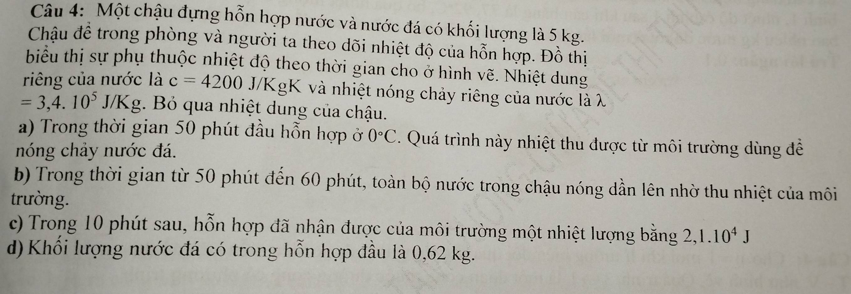 Một chậu đựng hỗn hợp nước và nước đá có khối lượng là 5 kg. 
Chậu để trong phòng và người ta theo dõi nhiệt độ của hỗn hợp. Đồ thị 
biểu thị sự phụ thuộc nhiệt độ theo thời gian cho ở hình vẽ. Nhiệt dung 
riêng của nước là c=4200 J/KgK và nhiệt nóng chảy riêng của nước là λ
=3, 4.10^5J/Kg. Bỏ qua nhiệt dung của chậu. 
a) Trong thời gian 50 phút đầu hỗn hợp ở 0°C. Quá trình này nhiệt thu được từ môi trường dùng để 
nóng chảy nước đá. 
b) Trong thời gian từ 50 phút đến 60 phút, toàn bộ nước trong chậu nóng dần lên nhờ thu nhiệt của môi 
trường. 
c) Trong 10 phút sau, hỗn hợp đã nhận được của môi trường một nhiệt lượng bằng 2, 1.10^4J
d) Khối lượng nước đá có trong hỗn hợp đầu là 0,62 kg.